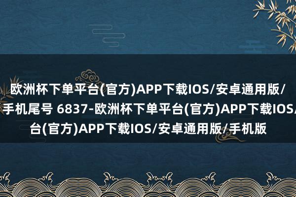 欧洲杯下单平台(官方)APP下载IOS/安卓通用版/手机版破费者王**（手机尾号 6837-欧洲杯下单平台(官方)APP下载IOS/安卓通用版/手机版