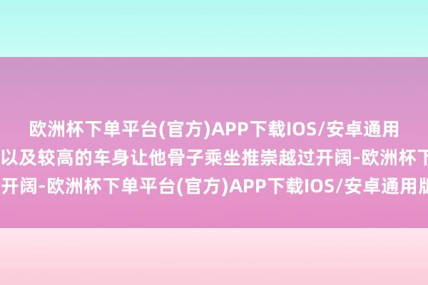 欧洲杯下单平台(官方)APP下载IOS/安卓通用版/手机版然则纯电平台以及较高的车身让他骨子乘坐推崇越过开阔-欧洲杯下单平台(官方)APP下载IOS/安卓通用版/手机版