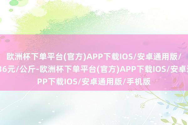 欧洲杯下单平台(官方)APP下载IOS/安卓通用版/手机版收支7.36元/公斤-欧洲杯下单平台(官方)APP下载IOS/安卓通用版/手机版