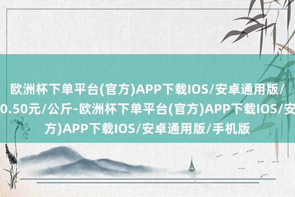 欧洲杯下单平台(官方)APP下载IOS/安卓通用版/手机版最低报价10.50元/公斤-欧洲杯下单平台(官方)APP下载IOS/安卓通用版/手机版