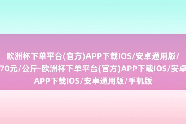 欧洲杯下单平台(官方)APP下载IOS/安卓通用版/手机版收支14.70元/公斤-欧洲杯下单平台(官方)APP下载IOS/安卓通用版/手机版