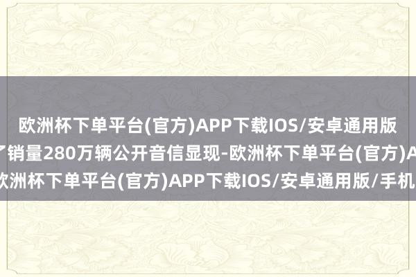 欧洲杯下单平台(官方)APP下载IOS/安卓通用版/手机版2024年拟终了销量280万辆公开音信显现-欧洲杯下单平台(官方)APP下载IOS/安卓通用版/手机版