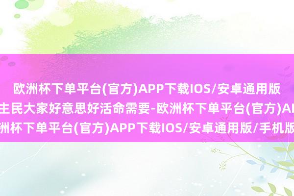 欧洲杯下单平台(官方)APP下载IOS/安卓通用版/手机版更好得志东说念主民大家好意思好活命需要-欧洲杯下单平台(官方)APP下载IOS/安卓通用版/手机版