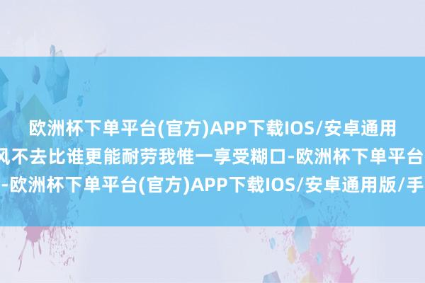 欧洲杯下单平台(官方)APP下载IOS/安卓通用版/手机版吹吹山里的风不去比谁更能耐劳我惟一享受糊口-欧洲杯下单平台(官方)APP下载IOS/安卓通用版/手机版