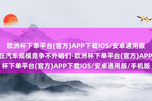 欧洲杯下单平台(官方)APP下载IOS/安卓通用版/手机版好意思国昭着是在汽车规模竞争不外咱们-欧洲杯下单平台(官方)APP下载IOS/安卓通用版/手机版