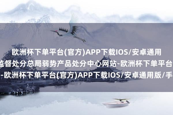 欧洲杯下单平台(官方)APP下载IOS/安卓通用版/手机版据国度市集监督处分总局弱势产品处分中心网站-欧洲杯下单平台(官方)APP下载IOS/安卓通用版/手机版