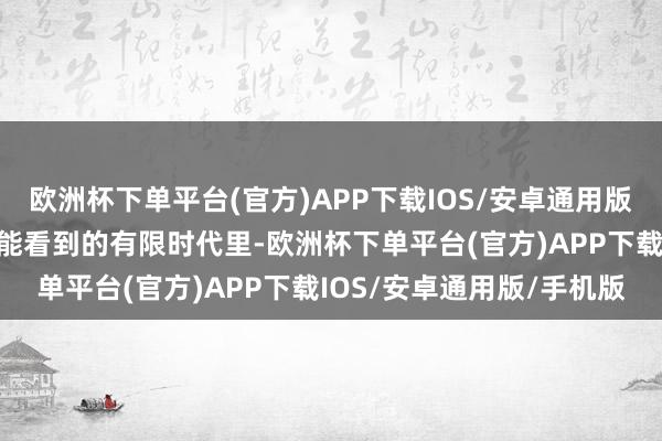 欧洲杯下单平台(官方)APP下载IOS/安卓通用版/手机版我合计至少在我能看到的有限时代里-欧洲杯下单平台(官方)APP下载IOS/安卓通用版/手机版