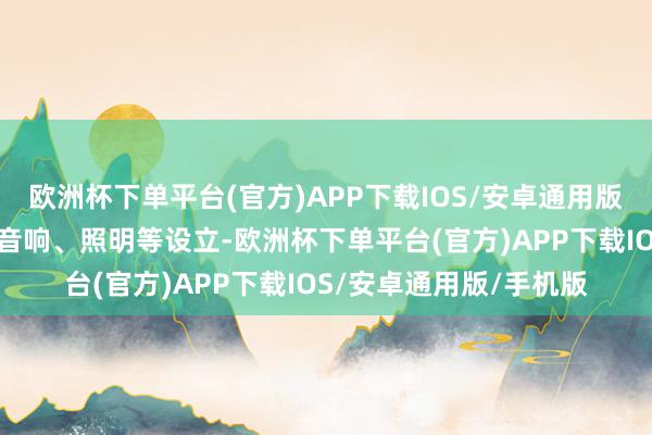 欧洲杯下单平台(官方)APP下载IOS/安卓通用版/手机版淌若松弛加装音响、照明等设立-欧洲杯下单平台(官方)APP下载IOS/安卓通用版/手机版