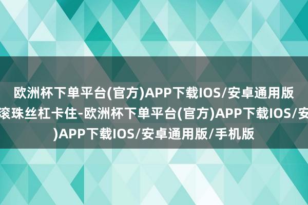 欧洲杯下单平台(官方)APP下载IOS/安卓通用版/手机版就会导致滚珠丝杠卡住-欧洲杯下单平台(官方)APP下载IOS/安卓通用版/手机版