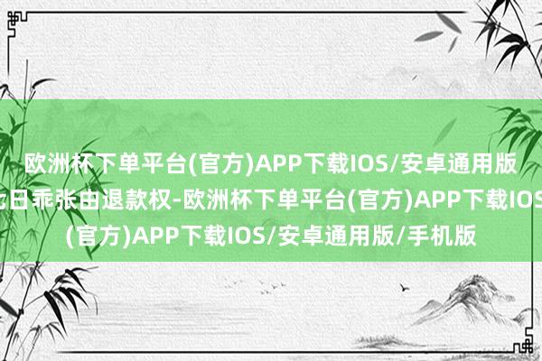 欧洲杯下单平台(官方)APP下载IOS/安卓通用版/手机版则无法享受七日乖张由退款权-欧洲杯下单平台(官方)APP下载IOS/安卓通用版/手机版