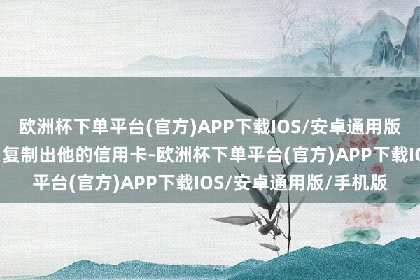 欧洲杯下单平台(官方)APP下载IOS/安卓通用版/手机版就不错“臆造”复制出他的信用卡-欧洲杯下单平台(官方)APP下载IOS/安卓通用版/手机版