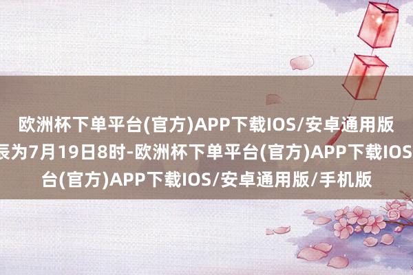 欧洲杯下单平台(官方)APP下载IOS/安卓通用版/手机版瞻望通达时辰为7月19日8时-欧洲杯下单平台(官方)APP下载IOS/安卓通用版/手机版