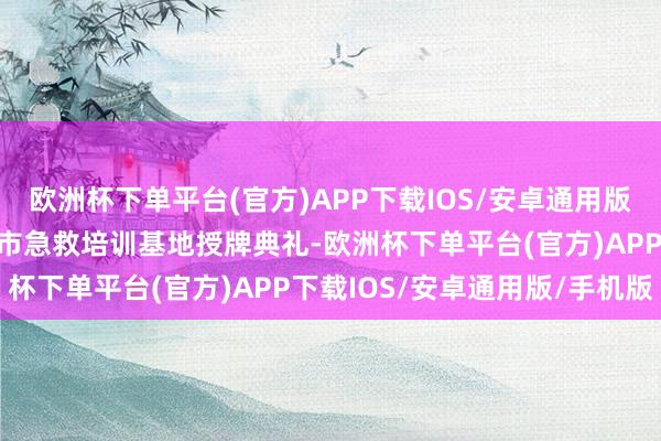 欧洲杯下单平台(官方)APP下载IOS/安卓通用版/手机版本日还举行深圳市急救培训基地授牌典礼-欧洲杯下单平台(官方)APP下载IOS/安卓通用版/手机版