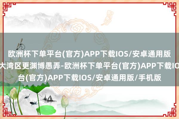 欧洲杯下单平台(官方)APP下载IOS/安卓通用版/手机版包括在粤港澳大湾区更渊博愚弄-欧洲杯下单平台(官方)APP下载IOS/安卓通用版/手机版