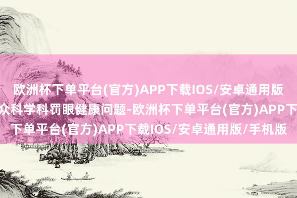 欧洲杯下单平台(官方)APP下载IOS/安卓通用版/手机版为更好地匡助公众科学科罚眼健康问题-欧洲杯下单平台(官方)APP下载IOS/安卓通用版/手机版