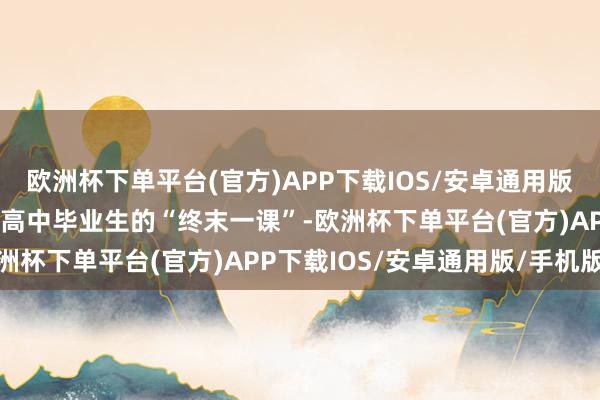 欧洲杯下单平台(官方)APP下载IOS/安卓通用版/手机版高考志愿填报是高中毕业生的“终末一课”-欧洲杯下单平台(官方)APP下载IOS/安卓通用版/手机版