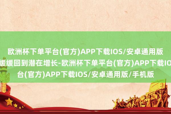 欧洲杯下单平台(官方)APP下载IOS/安卓通用版/手机版寰球经济正在缓缓回到潜在增长-欧洲杯下单平台(官方)APP下载IOS/安卓通用版/手机版