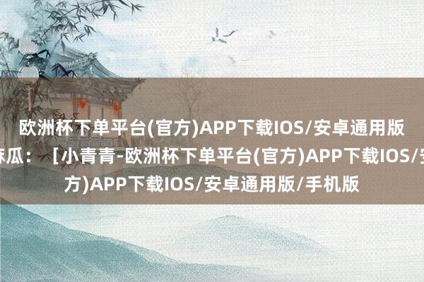 欧洲杯下单平台(官方)APP下载IOS/安卓通用版/手机版爱插嘴的麻瓜：［小青青-欧洲杯下单平台(官方)APP下载IOS/安卓通用版/手机版