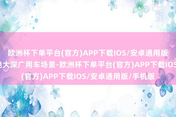 欧洲杯下单平台(官方)APP下载IOS/安卓通用版/手机版基本阴私了绝大深广用车场景-欧洲杯下单平台(官方)APP下载IOS/安卓通用版/手机版