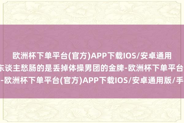 欧洲杯下单平台(官方)APP下载IOS/安卓通用版/手机版中国队最让东谈主愁肠的是丢掉体操男团的金牌-欧洲杯下单平台(官方)APP下载IOS/安卓通用版/手机版