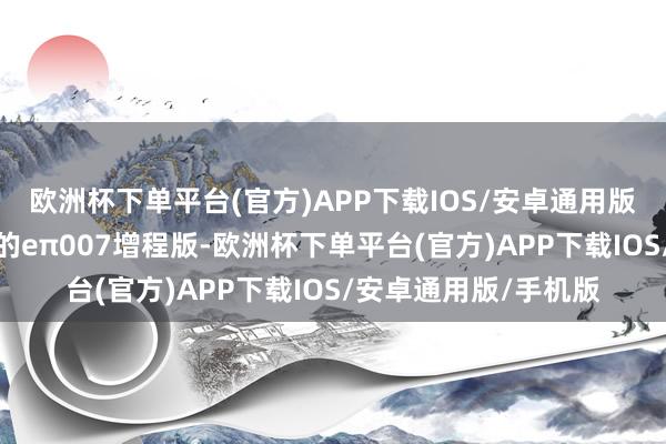 欧洲杯下单平台(官方)APP下载IOS/安卓通用版/手机版而这次上市的eπ007增程版-欧洲杯下单平台(官方)APP下载IOS/安卓通用版/手机版