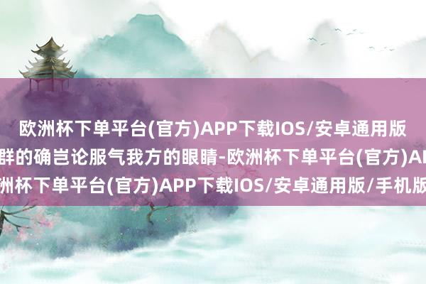 欧洲杯下单平台(官方)APP下载IOS/安卓通用版/手机版围不雅的东谈主群的确岂论服气我方的眼睛-欧洲杯下单平台(官方)APP下载IOS/安卓通用版/手机版