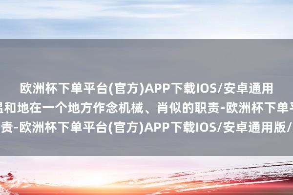 欧洲杯下单平台(官方)APP下载IOS/安卓通用版/手机版你让他尽头温和地在一个地方作念机械、肖似的职责-欧洲杯下单平台(官方)APP下载IOS/安卓通用版/手机版