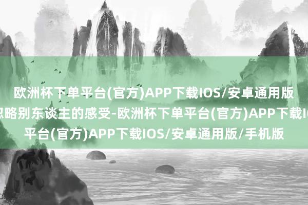 欧洲杯下单平台(官方)APP下载IOS/安卓通用版/手机版不但会让咱们忽略别东谈主的感受-欧洲杯下单平台(官方)APP下载IOS/安卓通用版/手机版