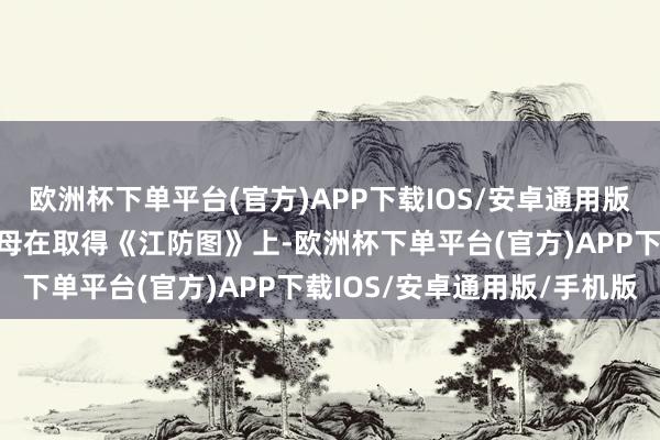 欧洲杯下单平台(官方)APP下载IOS/安卓通用版/手机版原本是她们的父母在取得《江防图》上-欧洲杯下单平台(官方)APP下载IOS/安卓通用版/手机版