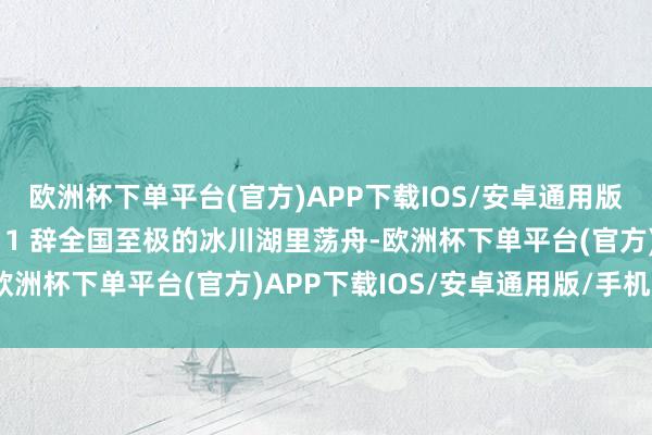 欧洲杯下单平台(官方)APP下载IOS/安卓通用版/手机版东谈主生体验➕1 辞全国至极的冰川湖里荡舟-欧洲杯下单平台(官方)APP下载IOS/安卓通用版/手机版