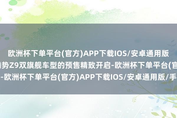 欧洲杯下单平台(官方)APP下载IOS/安卓通用版/手机版腾势Z9GT与腾势Z9双旗舰车型的预售精致开启-欧洲杯下单平台(官方)APP下载IOS/安卓通用版/手机版