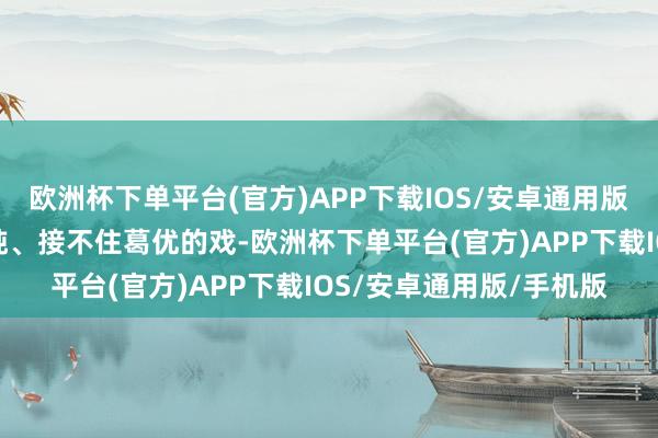 欧洲杯下单平台(官方)APP下载IOS/安卓通用版/手机版认为他饰演迟钝、接不住葛优的戏-欧洲杯下单平台(官方)APP下载IOS/安卓通用版/手机版