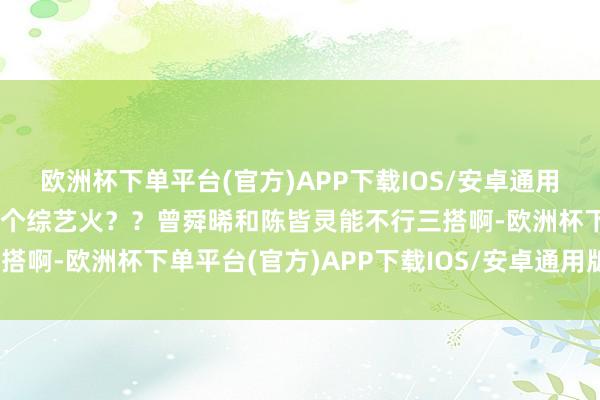 欧洲杯下单平台(官方)APP下载IOS/安卓通用版/手机版念念知说念这个综艺火？？曾舜晞和陈皆灵能不行三搭啊-欧洲杯下单平台(官方)APP下载IOS/安卓通用版/手机版