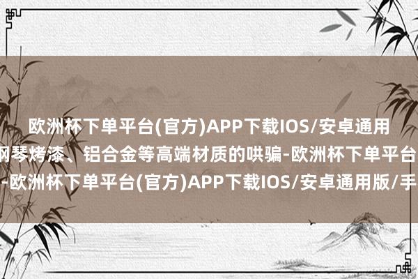 欧洲杯下单平台(官方)APP下载IOS/安卓通用版/手机版木质饰板、钢琴烤漆、铝合金等高端材质的哄骗-欧洲杯下单平台(官方)APP下载IOS/安卓通用版/手机版