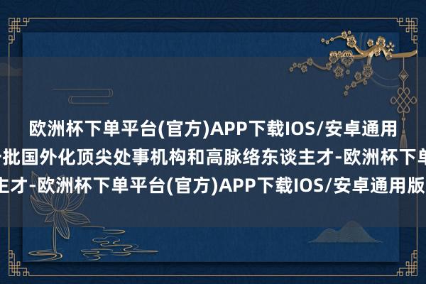 欧洲杯下单平台(官方)APP下载IOS/安卓通用版/手机版忽视要引进一批国外化顶尖处事机构和高脉络东谈主才-欧洲杯下单平台(官方)APP下载IOS/安卓通用版/手机版