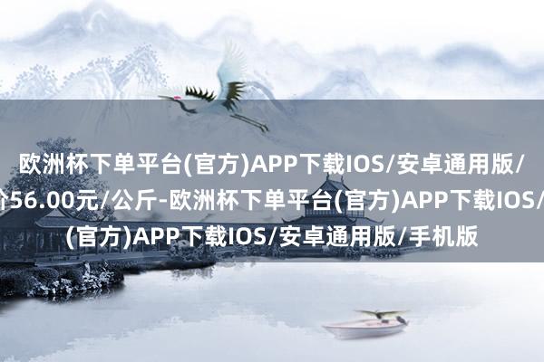 欧洲杯下单平台(官方)APP下载IOS/安卓通用版/手机版当日最高报价56.00元/公斤-欧洲杯下单平台(官方)APP下载IOS/安卓通用版/手机版