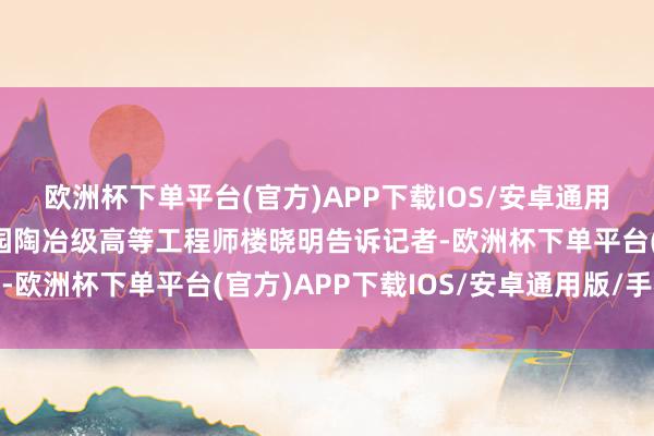 欧洲杯下单平台(官方)APP下载IOS/安卓通用版/手机版”杭州植物园陶冶级高等工程师楼晓明告诉记者-欧洲杯下单平台(官方)APP下载IOS/安卓通用版/手机版