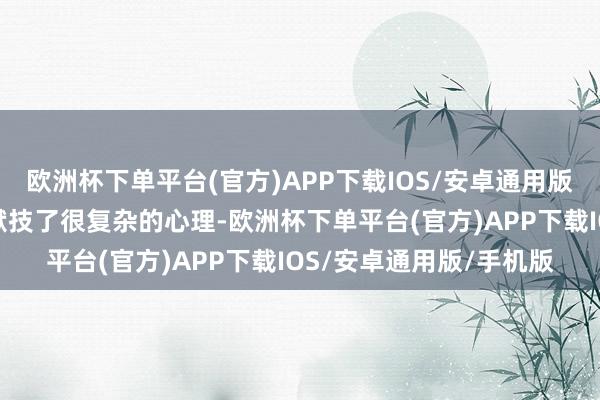 欧洲杯下单平台(官方)APP下载IOS/安卓通用版/手机版俩东谈主王人献技了很复杂的心理-欧洲杯下单平台(官方)APP下载IOS/安卓通用版/手机版