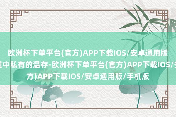 欧洲杯下单平台(官方)APP下载IOS/安卓通用版/手机版观赏到沙漠中私有的温存-欧洲杯下单平台(官方)APP下载IOS/安卓通用版/手机版