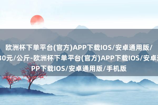 欧洲杯下单平台(官方)APP下载IOS/安卓通用版/手机版出入7.30元/公斤-欧洲杯下单平台(官方)APP下载IOS/安卓通用版/手机版