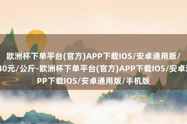 欧洲杯下单平台(官方)APP下载IOS/安卓通用版/手机版出入0.40元/公斤-欧洲杯下单平台(官方)APP下载IOS/安卓通用版/手机版