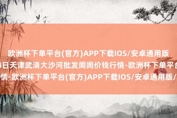 欧洲杯下单平台(官方)APP下载IOS/安卓通用版/手机版2024年10月4日天津武清大沙河批发阛阓价钱行情-欧洲杯下单平台(官方)APP下载IOS/安卓通用版/手机版