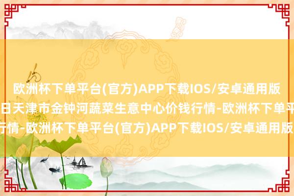 欧洲杯下单平台(官方)APP下载IOS/安卓通用版/手机版2024年10月4日天津市金钟河蔬菜生意中心价钱行情-欧洲杯下单平台(官方)APP下载IOS/安卓通用版/手机版