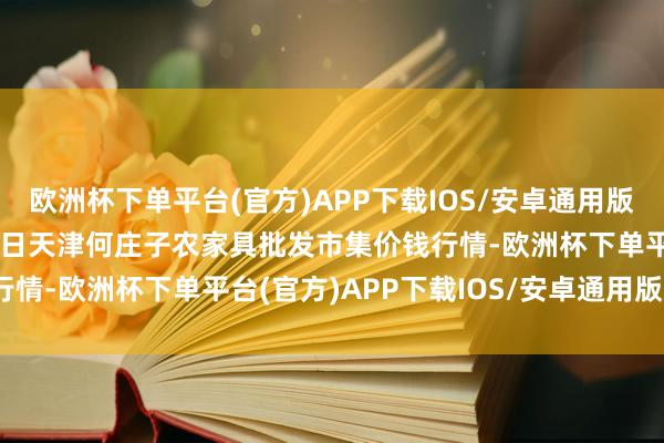 欧洲杯下单平台(官方)APP下载IOS/安卓通用版/手机版2024年10月4日天津何庄子农家具批发市集价钱行情-欧洲杯下单平台(官方)APP下载IOS/安卓通用版/手机版