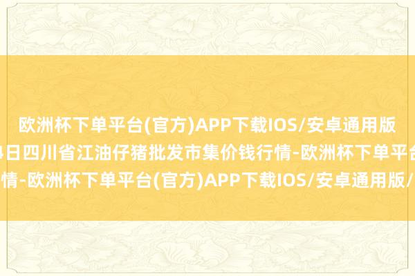 欧洲杯下单平台(官方)APP下载IOS/安卓通用版/手机版2024年10月4日四川省江油仔猪批发市集价钱行情-欧洲杯下单平台(官方)APP下载IOS/安卓通用版/手机版