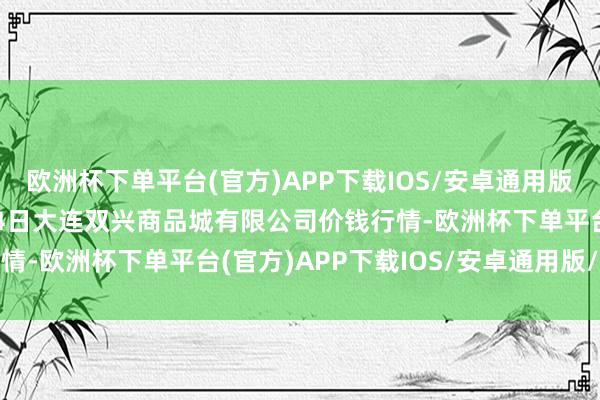 欧洲杯下单平台(官方)APP下载IOS/安卓通用版/手机版2024年10月4日大连双兴商品城有限公司价钱行情-欧洲杯下单平台(官方)APP下载IOS/安卓通用版/手机版