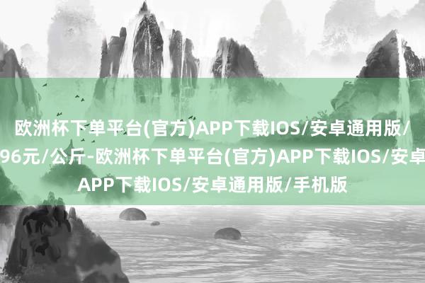 欧洲杯下单平台(官方)APP下载IOS/安卓通用版/手机版进出22.96元/公斤-欧洲杯下单平台(官方)APP下载IOS/安卓通用版/手机版