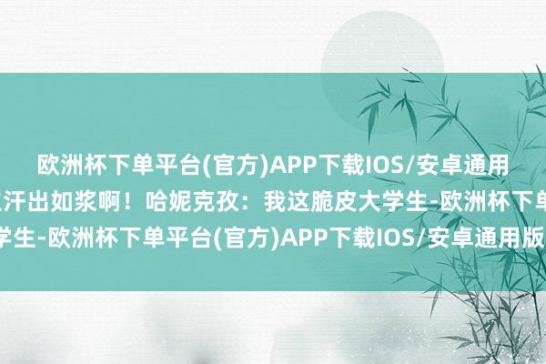 欧洲杯下单平台(官方)APP下载IOS/安卓通用版/手机版果真让东谈主汗出如浆啊！哈妮克孜：我这脆皮大学生-欧洲杯下单平台(官方)APP下载IOS/安卓通用版/手机版