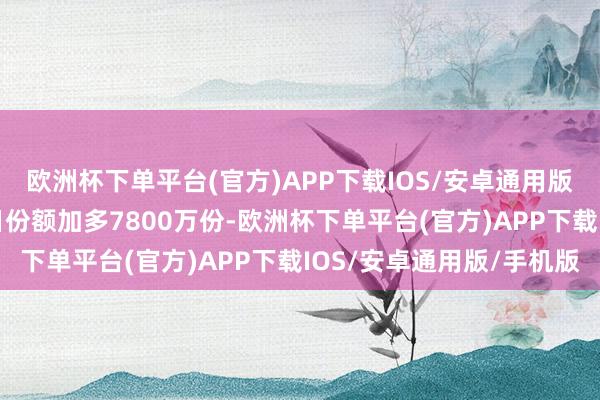 欧洲杯下单平台(官方)APP下载IOS/安卓通用版/手机版近20个交游日份额加多7800万份-欧洲杯下单平台(官方)APP下载IOS/安卓通用版/手机版