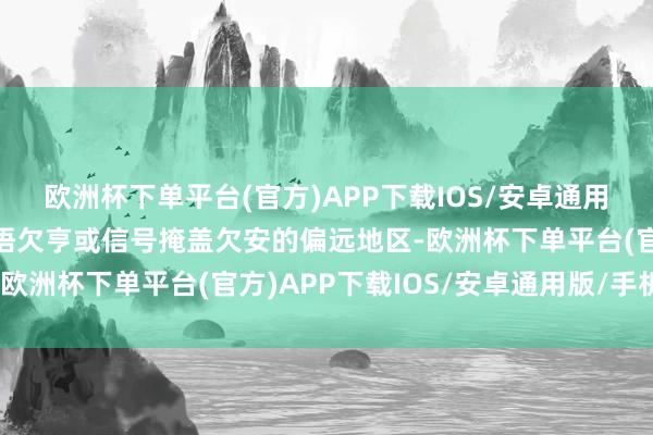 欧洲杯下单平台(官方)APP下载IOS/安卓通用版/手机版万一遇到话语欠亨或信号掩盖欠安的偏远地区-欧洲杯下单平台(官方)APP下载IOS/安卓通用版/手机版